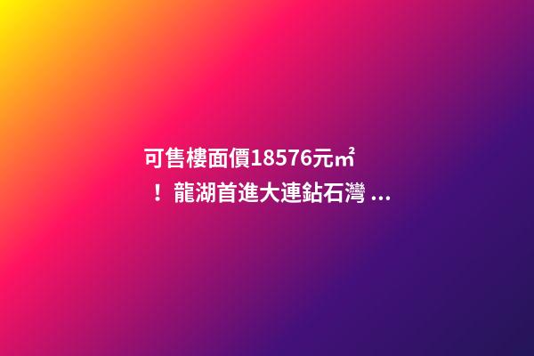 可售樓面價18576元/㎡！龍湖首進大連鉆石灣，刷新板塊歷史！